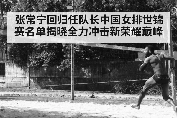 张常宁回归任队长中国女排世锦赛名单揭晓全力冲击新荣耀巅峰