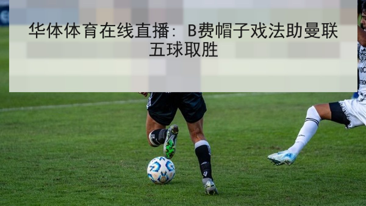 华体体育在线直播: B费帽子戏法助曼联五球取胜 华体体育在线直播: B费帽子戏法助曼联五球取胜
